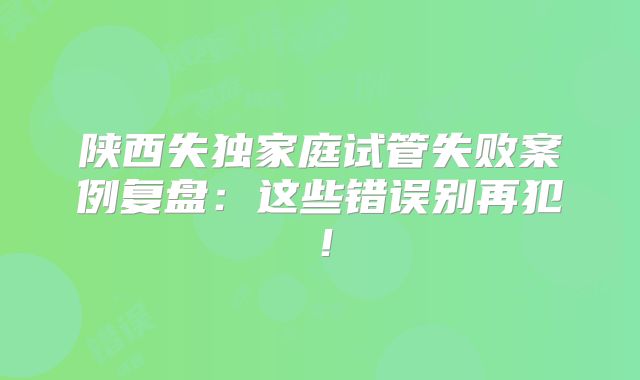 陕西失独家庭试管失败案例复盘：这些错误别再犯！