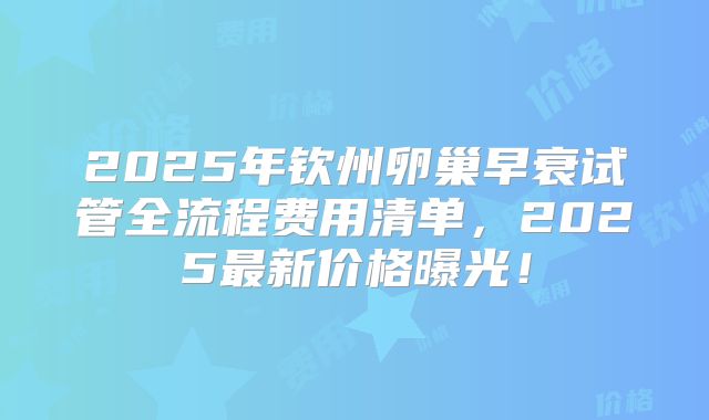 2025年钦州卵巢早衰试管全流程费用清单，2025最新价格曝光！