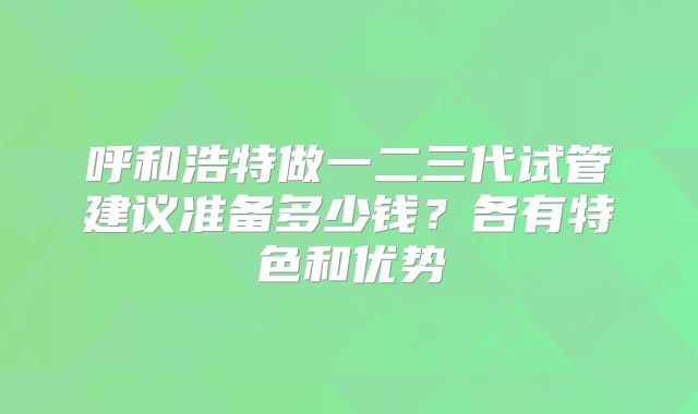 呼和浩特做一二三代试管建议准备多少钱?各有特色和优势