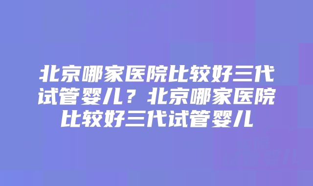 北京哪家医院比较好三代试管婴儿？北京哪家医院比较好三代试管婴儿