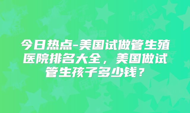 今日热点-美国试做管生殖医院排名大全，美国做试管生孩子多少钱？