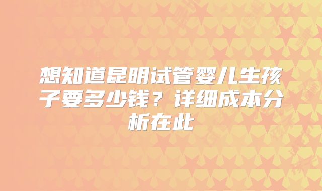 想知道昆明试管婴儿生孩子要多少钱？详细成本分析在此