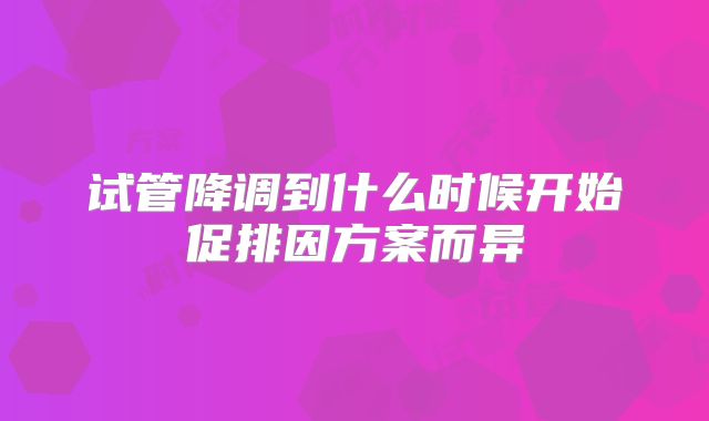 试管降调到什么时候开始促排因方案而异