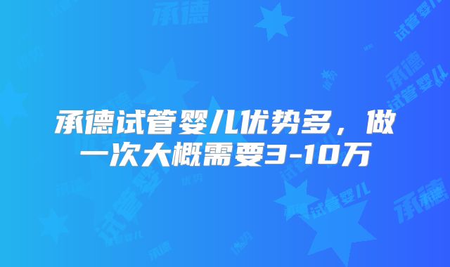 承德试管婴儿优势多，做一次大概需要3-10万