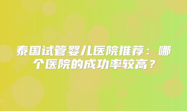 泰国试管婴儿医院推荐:哪个医院的成功率较高?