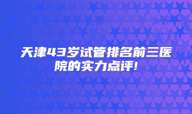 天津43岁试管排名前三医院的实力点评!