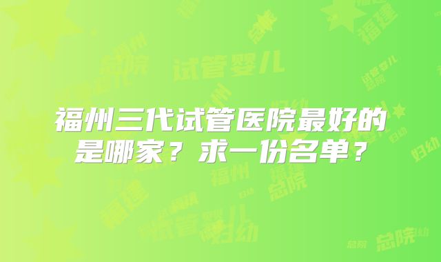 福州三代试管医院最好的是哪家？求一份名单？
