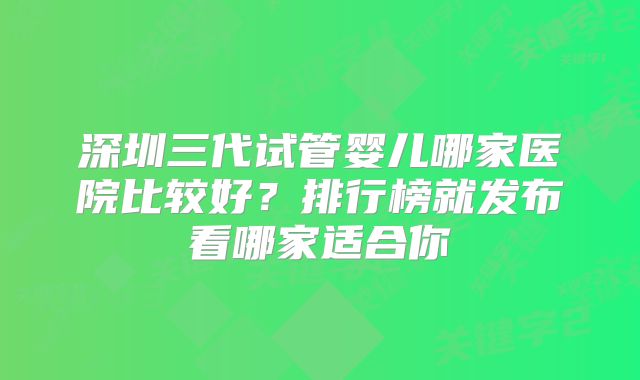 深圳三代试管婴儿哪家医院比较好?排行榜就发布看哪家适合你