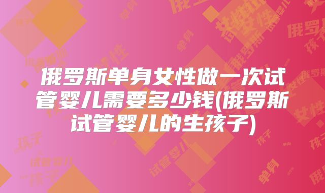 俄罗斯单身女性做一次试管婴儿需要多少钱(俄罗斯试管婴儿的生孩子)