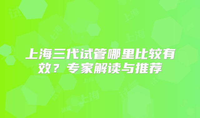 上海三代试管哪里比较有效?专家解读与推荐