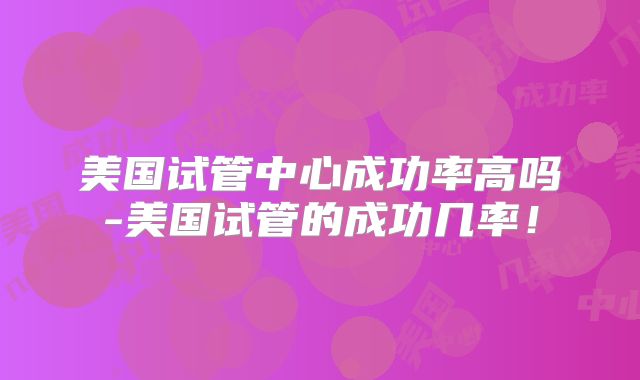 美国试管中心成功率高吗-美国试管的成功几率！