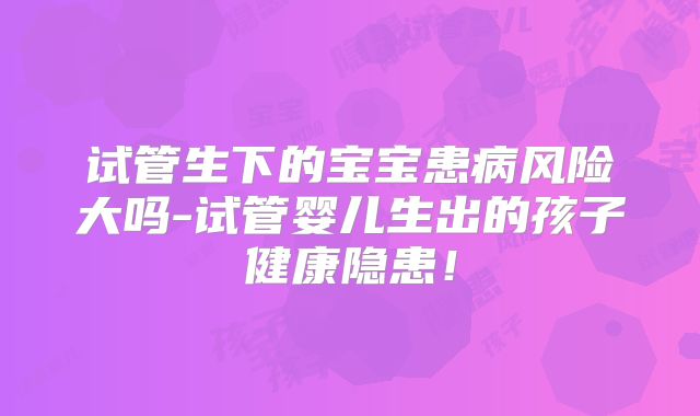 试管生下的宝宝患病风险大吗-试管婴儿生出的孩子健康隐患!