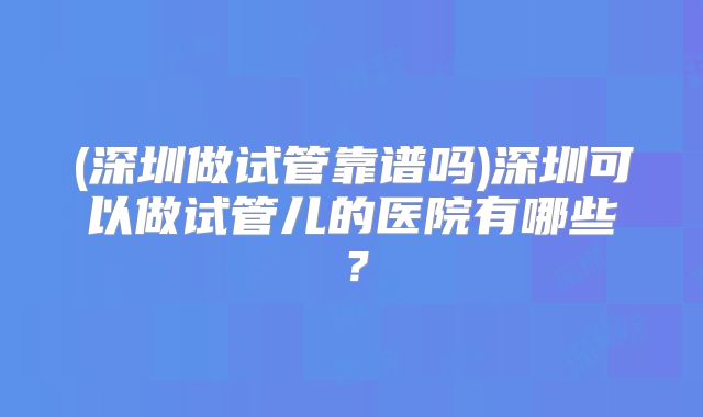 (深圳做试管靠谱吗)深圳可以做试管儿的医院有哪些？