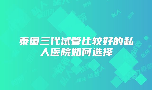 泰国三代试管比较好的私人医院如何选择