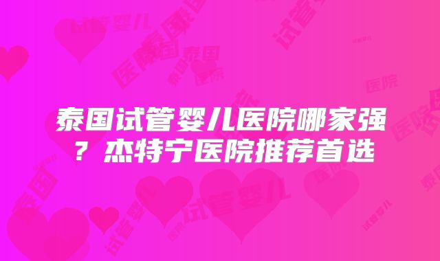 泰国试管婴儿医院哪家强？杰特宁医院推荐首选