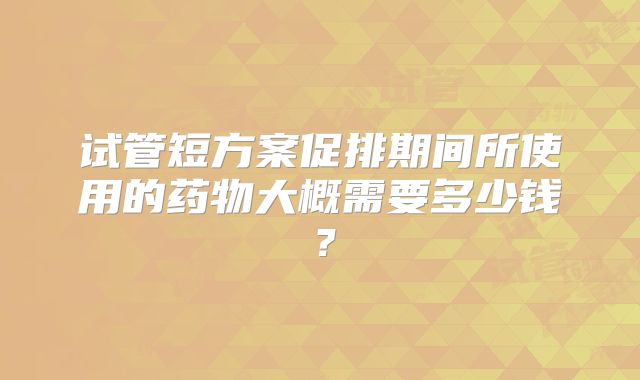 试管短方案促排期间所使用的药物大概需要多少钱？