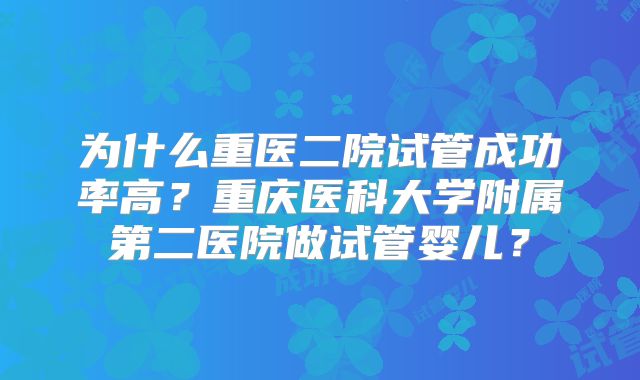 为什么重医二院试管成功率高？重庆医科大学附属第二医院做试管婴儿？