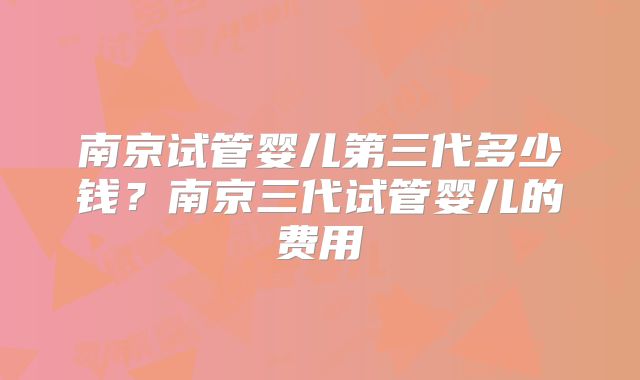 南京试管婴儿第三代多少钱？南京三代试管婴儿的费用