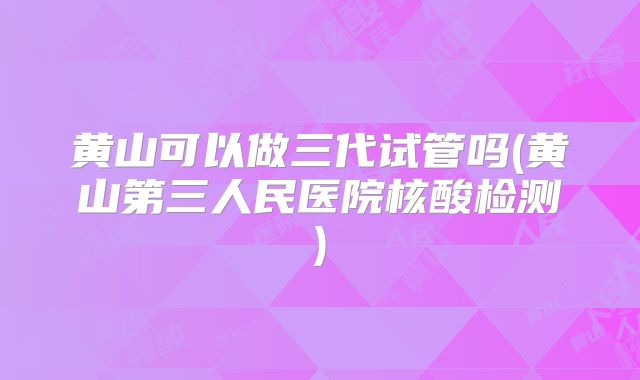 黄山可以做三代试管吗(黄山第三人民医院核酸检测)