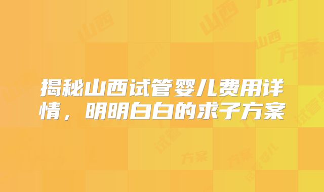 揭秘山西试管婴儿费用详情，明明白白的求子方案