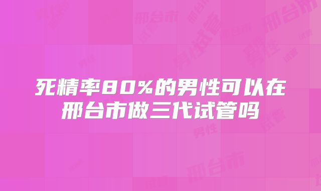 死精率80%的男性可以在邢台市做三代试管吗