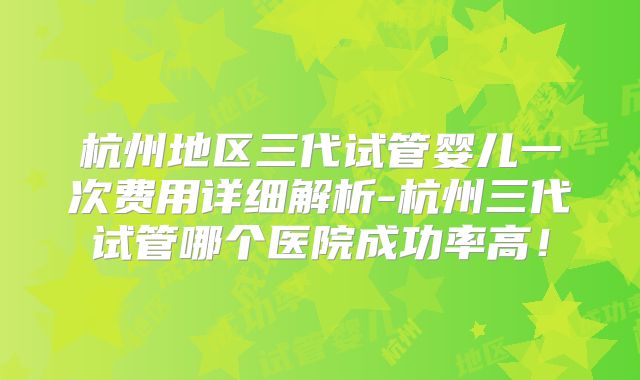 杭州地区三代试管婴儿一次费用详细解析-杭州三代试管哪个医院成功率高！
