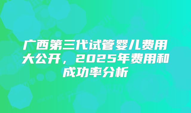 广西第三代试管婴儿费用大公开,2025年费用和成功率分析