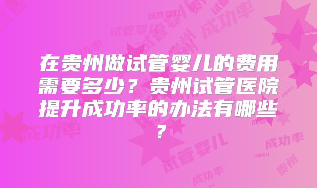 在贵州做试管婴儿的费用需要多少？贵州试管医院提升成功率的办法有哪些？