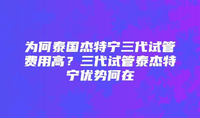 为何泰国杰特宁三代试管费用高？三代试管泰杰特宁优势何在
