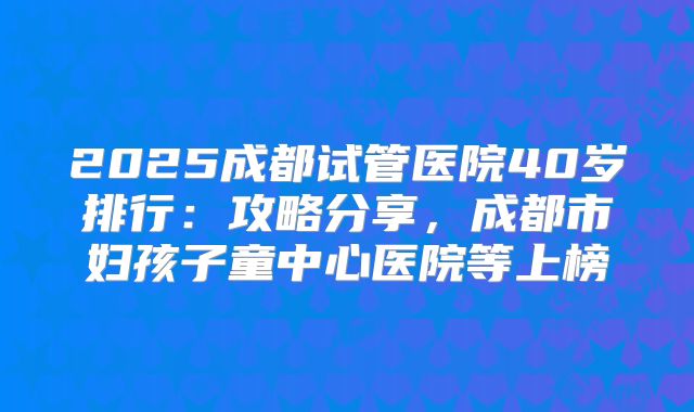 2025成都试管医院40岁排行：攻略分享，成都市妇孩子童中心医院等上榜