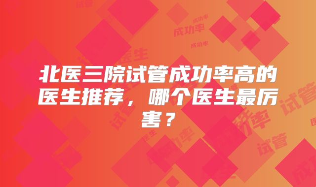 北医三院试管成功率高的医生推荐,哪个医生最厉害?