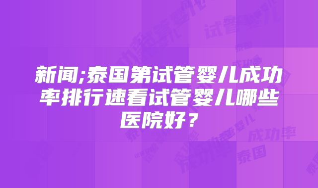 新闻;泰国第试管婴儿成功率排行速看试管婴儿哪些医院好？