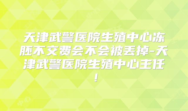 天津武警医院生殖中心冻胚不交费会不会被丢掉-天津武警医院生殖中心主任！