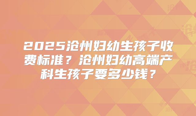 2025沧州妇幼生孩子收费标准？沧州妇幼高端产科生孩子要多少钱？
