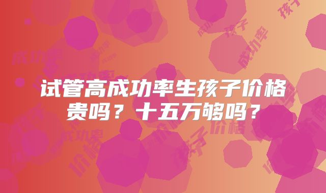 试管高成功率生孩子价格贵吗?十五万够吗?