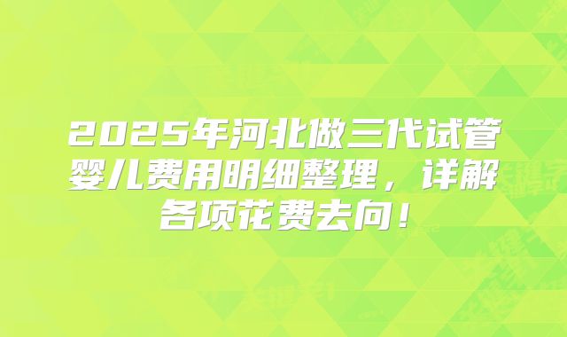 2025年河北做三代试管婴儿费用明细整理，详解各项花费去向！