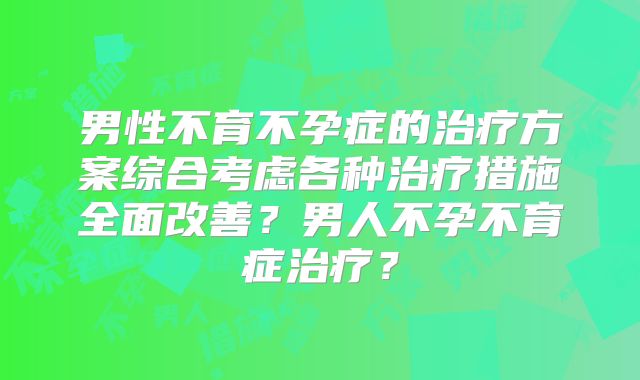 男性不育不孕症的治疗方案综合考虑各种治疗措施全面改善？男人不孕不育症治疗？