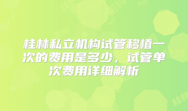 桂林私立机构试管移植一次的费用是多少,试管单次费用详细解析