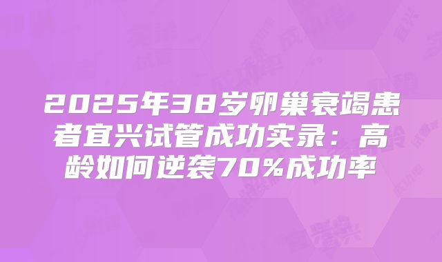 2025年38岁卵巢衰竭患者宜兴试管成功实录：高龄如何逆袭70%成功率