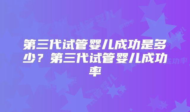 第三代试管婴儿成功是多少？第三代试管婴儿成功率