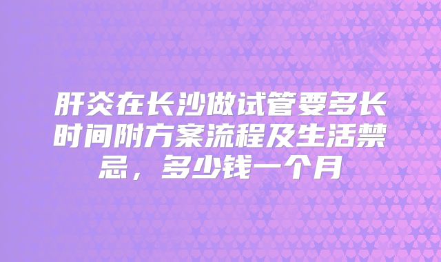肝炎在长沙做试管要多长时间附方案流程及生活禁忌，多少钱一个月