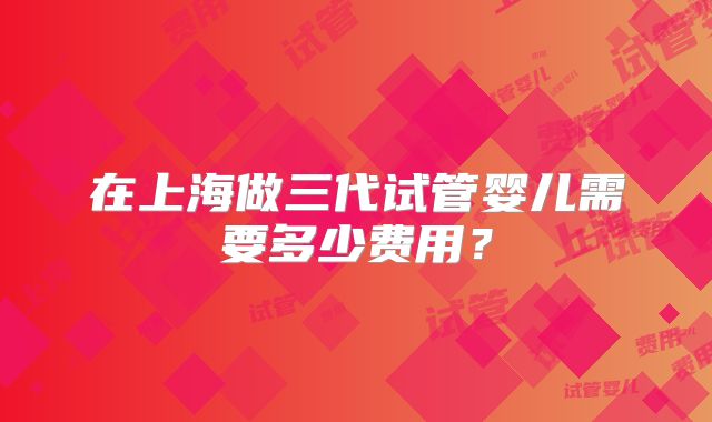 在上海做三代试管婴儿需要多少费用?