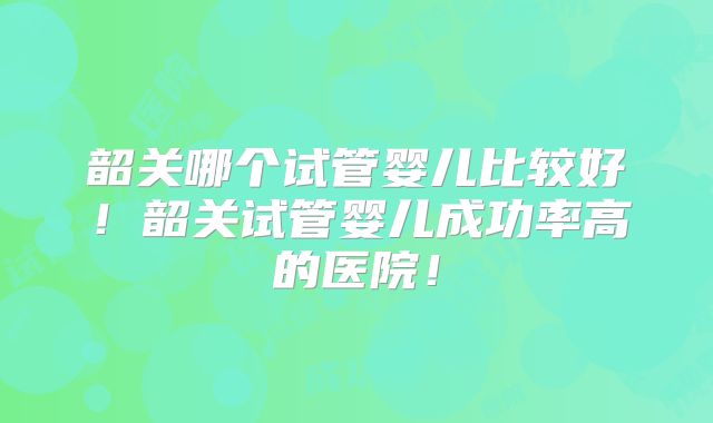 韶关哪个试管婴儿比较好！韶关试管婴儿成功率高的医院！