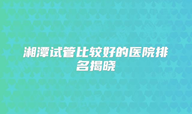 湘潭试管比较好的医院排名揭晓