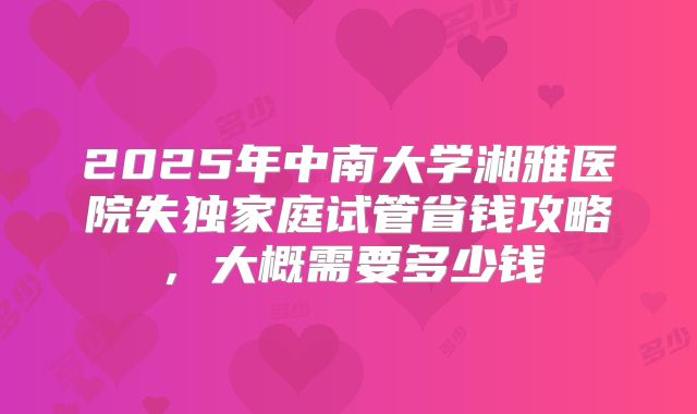 2025年中南大学湘雅医院失独家庭试管省钱攻略，大概需要多少钱