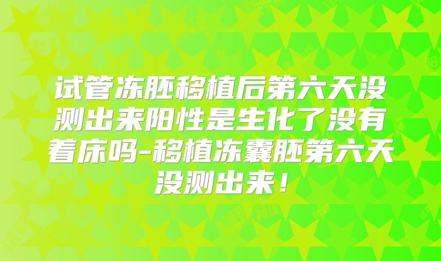 试管冻胚移植后第六天没测出来阳性是生化了没有着床吗-移植冻囊胚第六天没测出来!