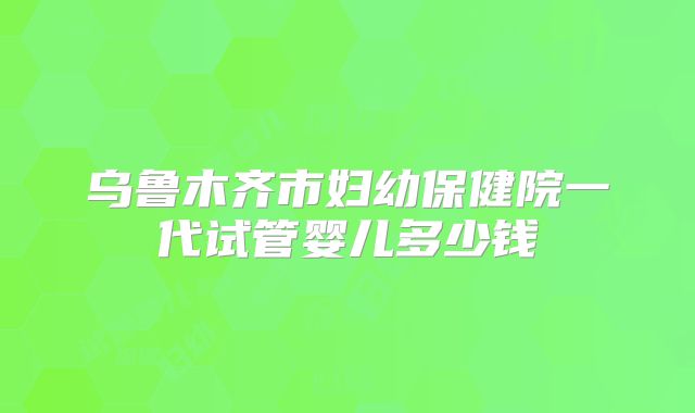 乌鲁木齐市妇幼保健院一代试管婴儿多少钱