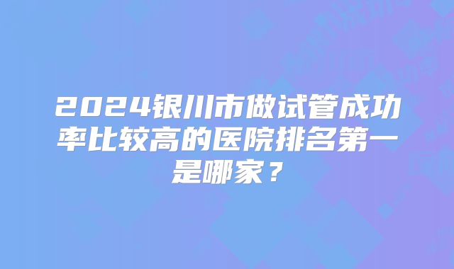 2024银川市做试管成功率比较高的医院排名第一是哪家?