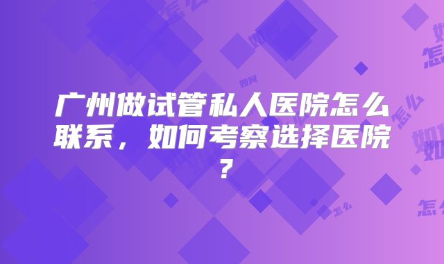 广州做试管私人医院怎么联系,如何考察选择医院?