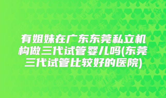 有姐妹在广东东莞私立机构做三代试管婴儿吗(东莞三代试管比较好的医院)